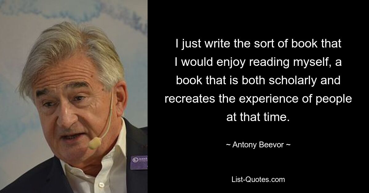 I just write the sort of book that I would enjoy reading myself, a book that is both scholarly and recreates the experience of people at that time. — © Antony Beevor