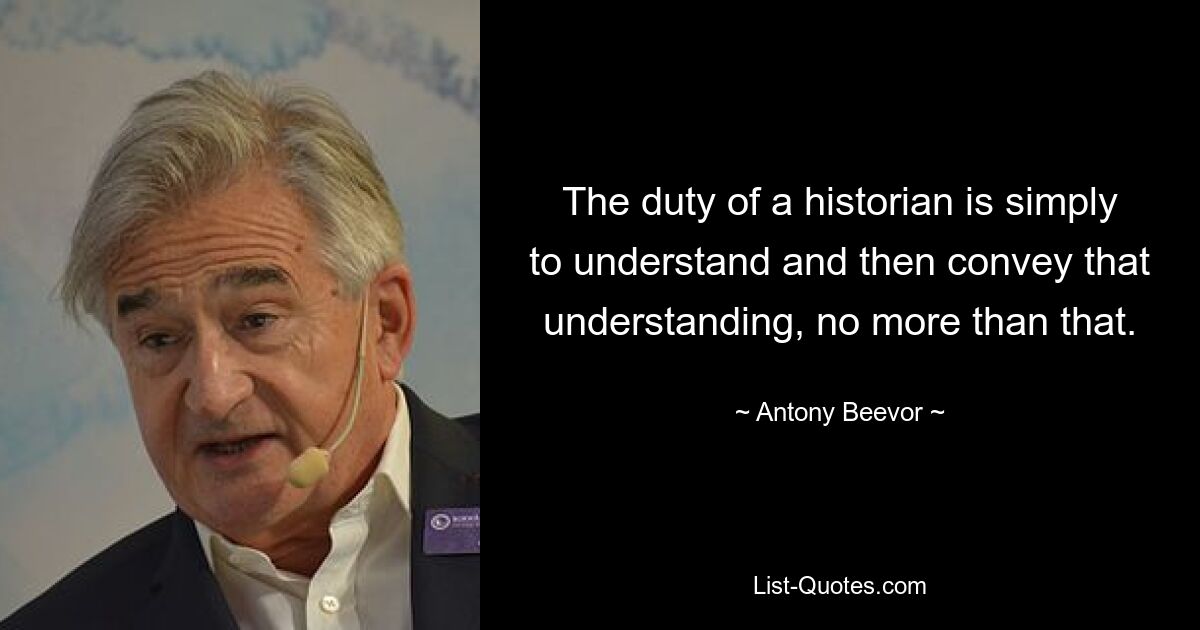 The duty of a historian is simply to understand and then convey that understanding, no more than that. — © Antony Beevor