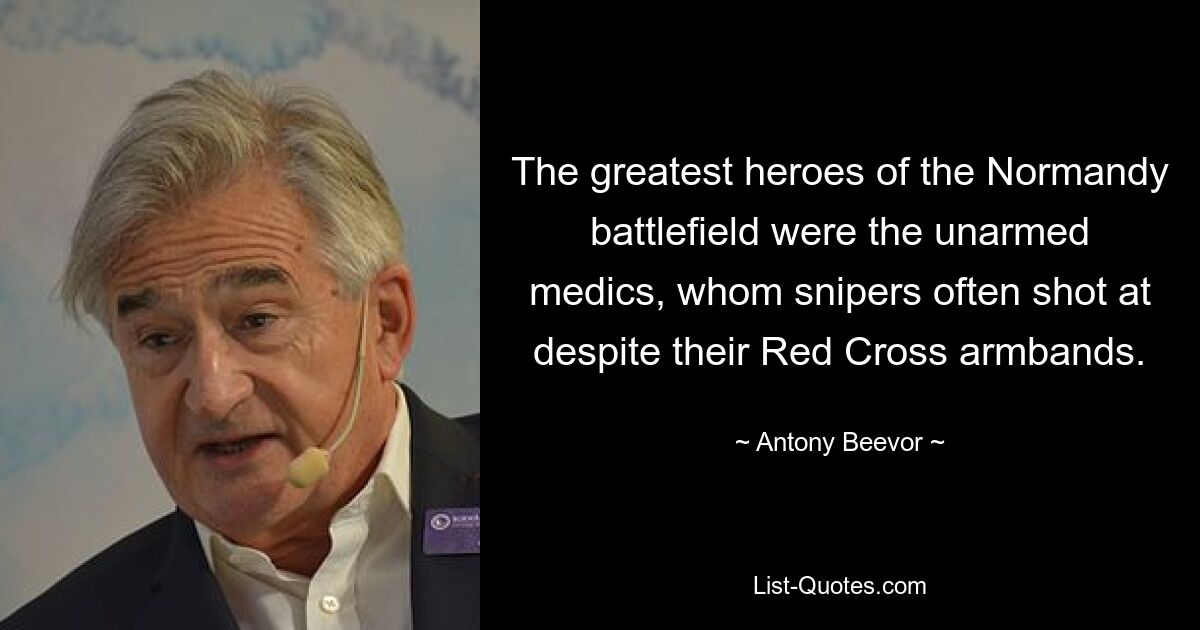 The greatest heroes of the Normandy battlefield were the unarmed medics, whom snipers often shot at despite their Red Cross armbands. — © Antony Beevor