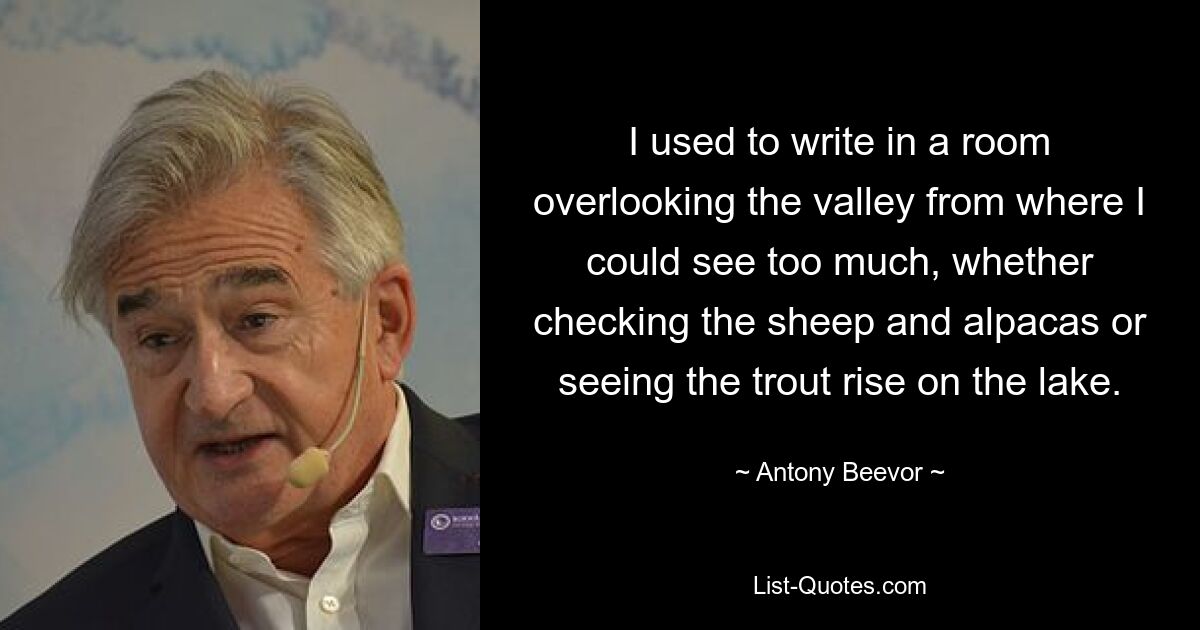 I used to write in a room overlooking the valley from where I could see too much, whether checking the sheep and alpacas or seeing the trout rise on the lake. — © Antony Beevor