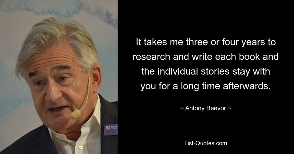 It takes me three or four years to research and write each book and the individual stories stay with you for a long time afterwards. — © Antony Beevor