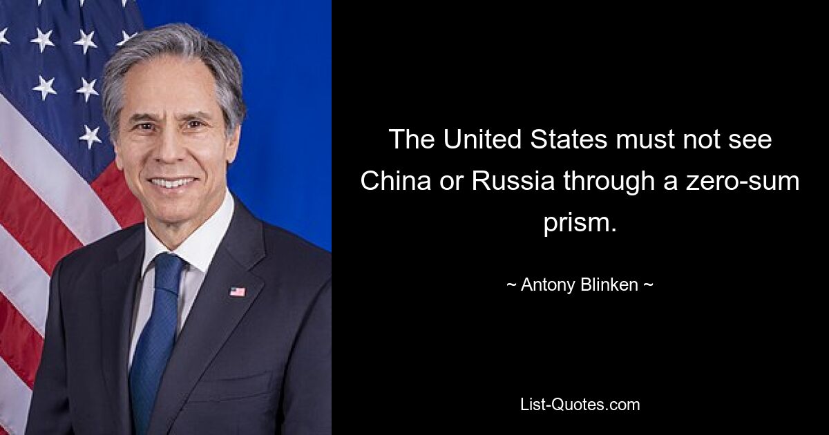 The United States must not see China or Russia through a zero-sum prism. — © Antony Blinken