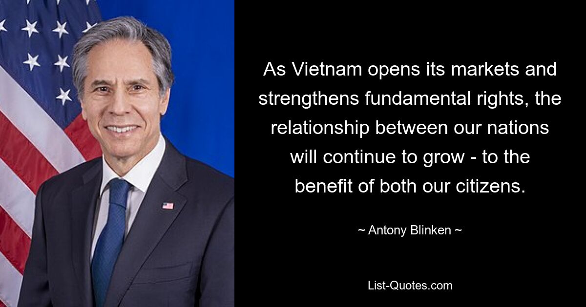 As Vietnam opens its markets and strengthens fundamental rights, the relationship between our nations will continue to grow - to the benefit of both our citizens. — © Antony Blinken