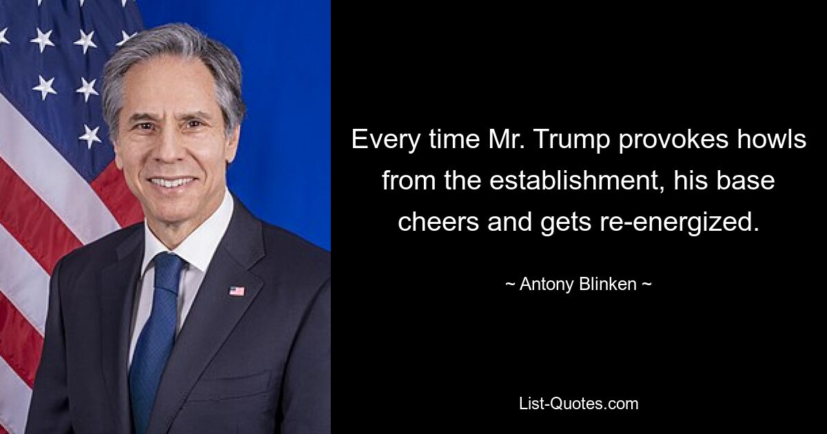 Every time Mr. Trump provokes howls from the establishment, his base cheers and gets re-energized. — © Antony Blinken