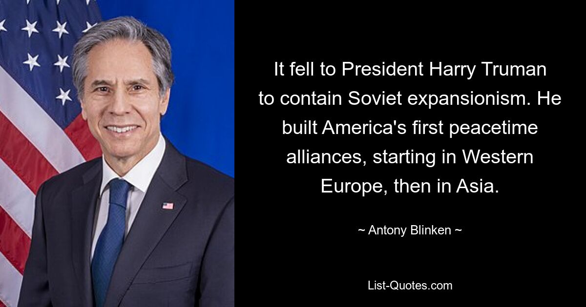 It fell to President Harry Truman to contain Soviet expansionism. He built America's first peacetime alliances, starting in Western Europe, then in Asia. — © Antony Blinken