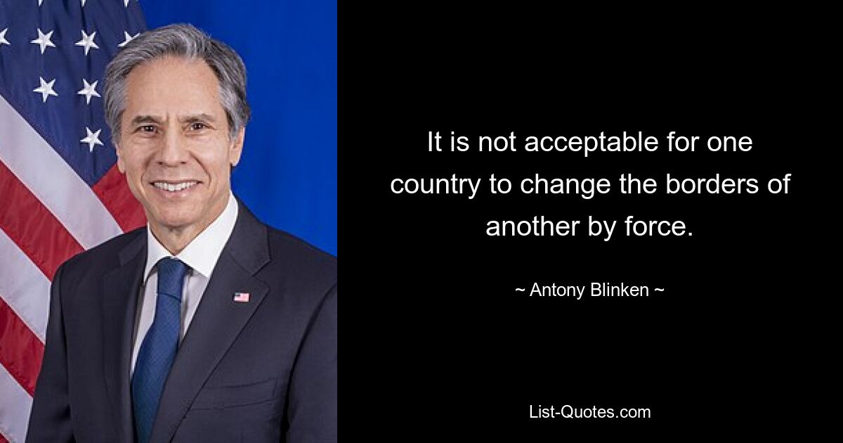 It is not acceptable for one country to change the borders of another by force. — © Antony Blinken