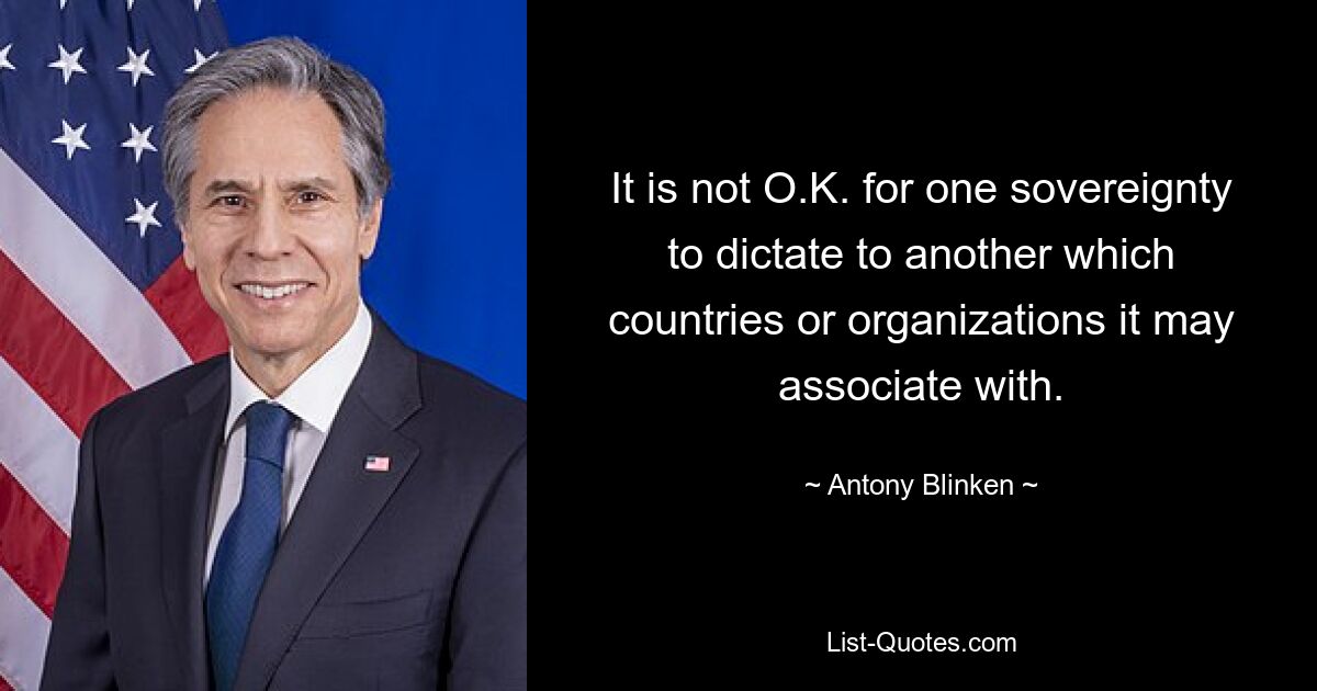 It is not O.K. for one sovereignty to dictate to another which countries or organizations it may associate with. — © Antony Blinken