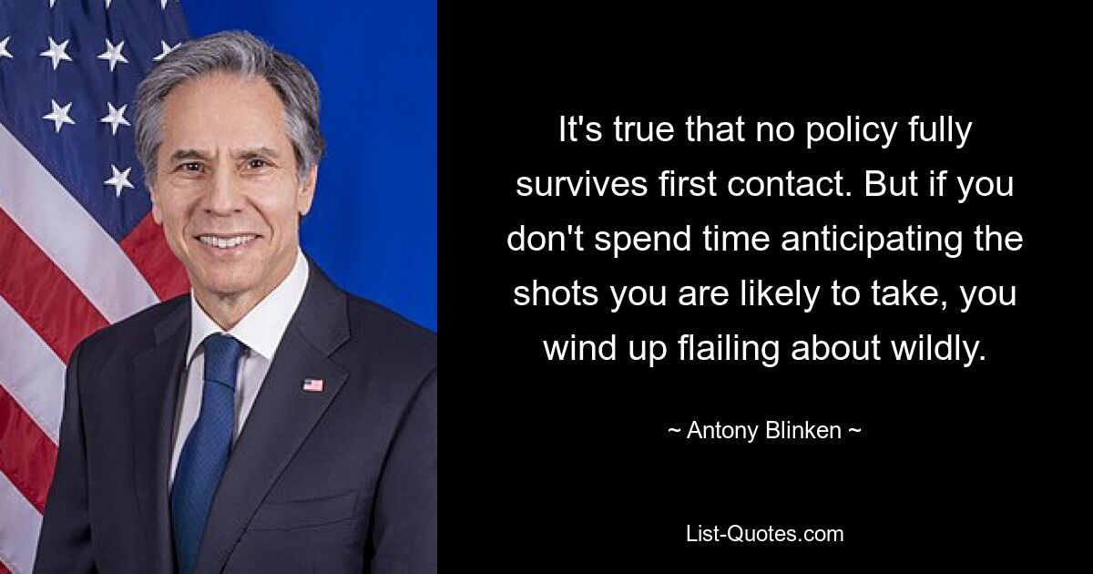 It's true that no policy fully survives first contact. But if you don't spend time anticipating the shots you are likely to take, you wind up flailing about wildly. — © Antony Blinken