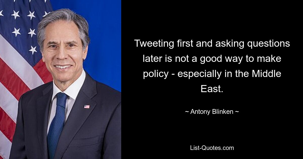 Tweeting first and asking questions later is not a good way to make policy - especially in the Middle East. — © Antony Blinken