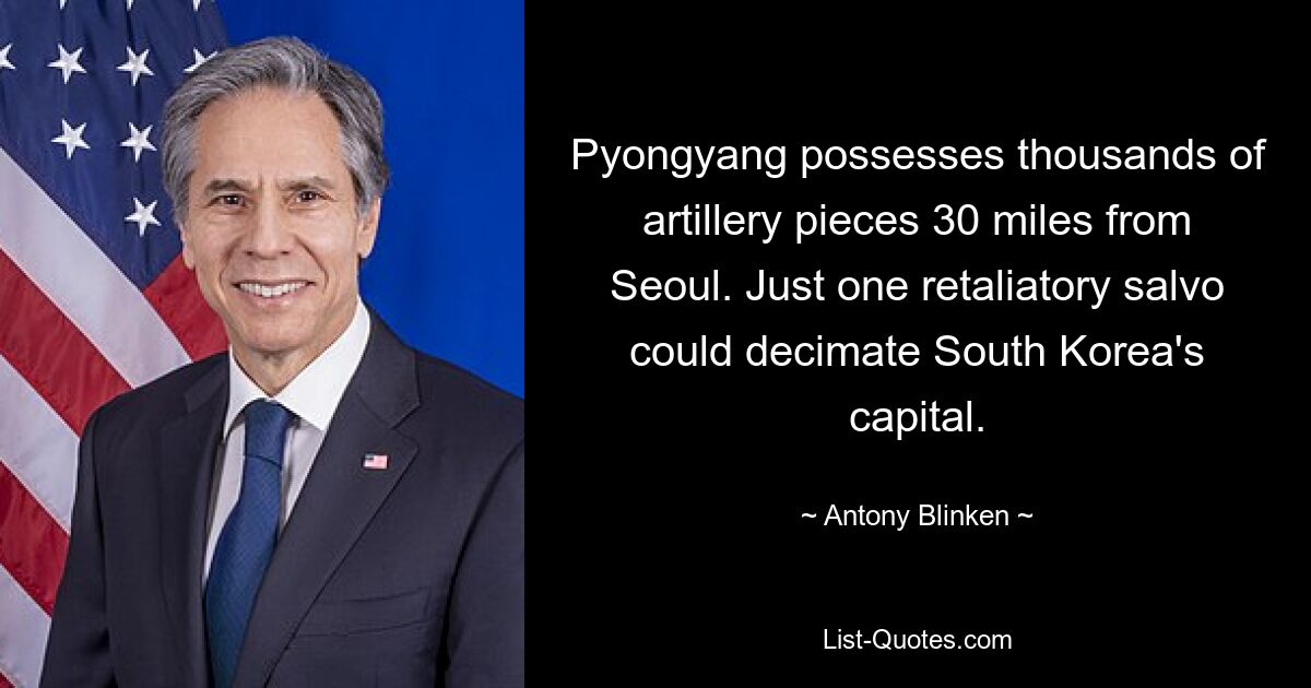 Pyongyang possesses thousands of artillery pieces 30 miles from Seoul. Just one retaliatory salvo could decimate South Korea's capital. — © Antony Blinken