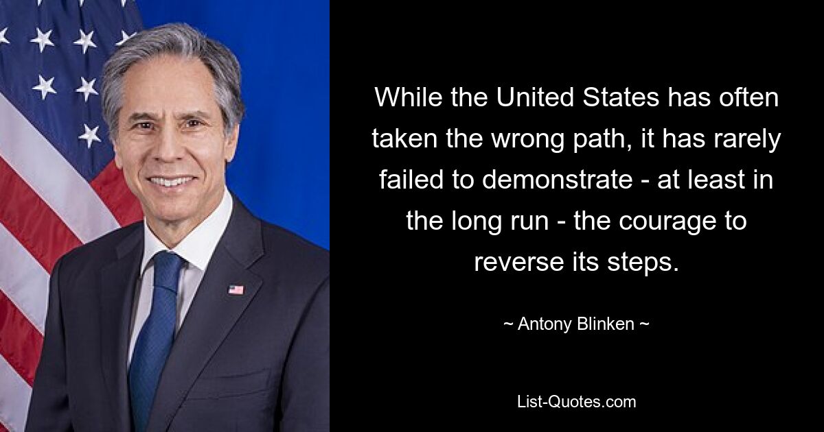 While the United States has often taken the wrong path, it has rarely failed to demonstrate - at least in the long run - the courage to reverse its steps. — © Antony Blinken