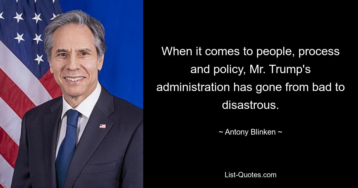 When it comes to people, process and policy, Mr. Trump's administration has gone from bad to disastrous. — © Antony Blinken