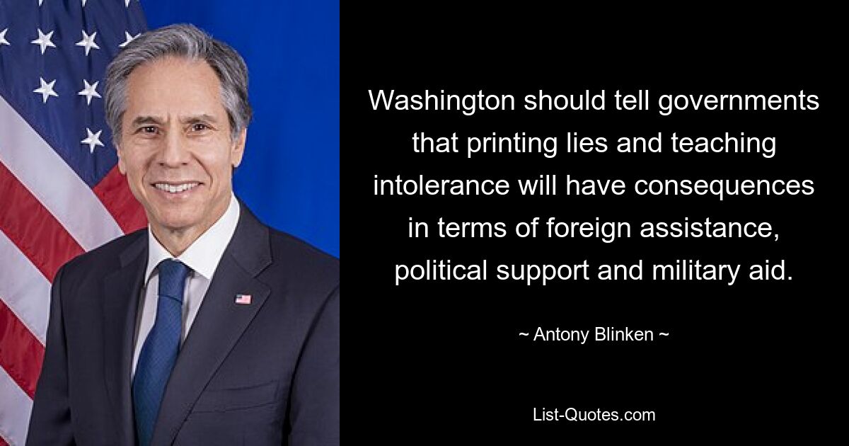 Washington should tell governments that printing lies and teaching intolerance will have consequences in terms of foreign assistance, political support and military aid. — © Antony Blinken