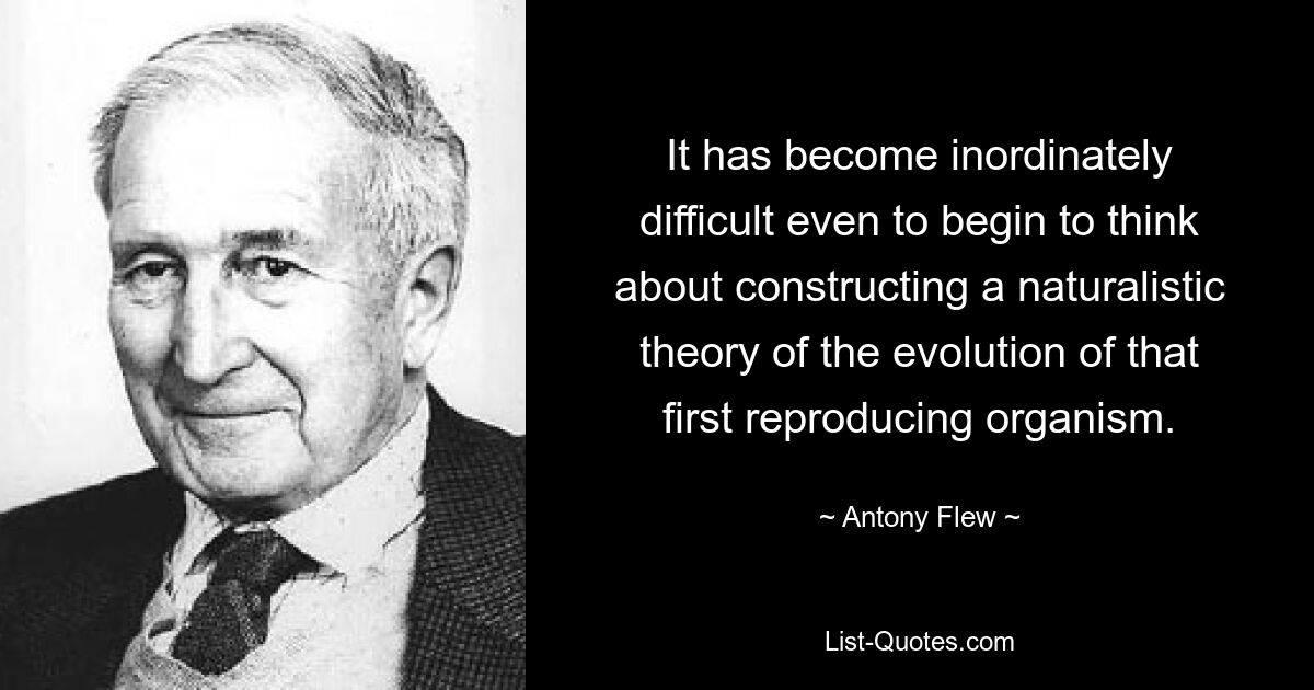 It has become inordinately difficult even to begin to think about constructing a naturalistic theory of the evolution of that first reproducing organism. — © Antony Flew