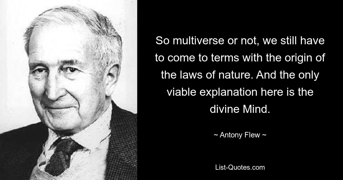 So multiverse or not, we still have to come to terms with the origin of the laws of nature. And the only viable explanation here is the divine Mind. — © Antony Flew