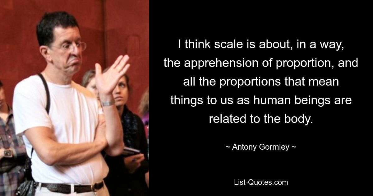 I think scale is about, in a way, the apprehension of proportion, and all the proportions that mean things to us as human beings are related to the body. — © Antony Gormley