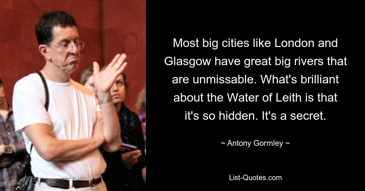 Most big cities like London and Glasgow have great big rivers that are unmissable. What's brilliant about the Water of Leith is that it's so hidden. It's a secret. — © Antony Gormley