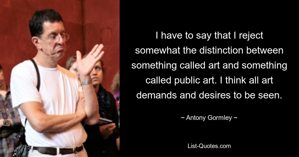 I have to say that I reject somewhat the distinction between something called art and something called public art. I think all art demands and desires to be seen. — © Antony Gormley