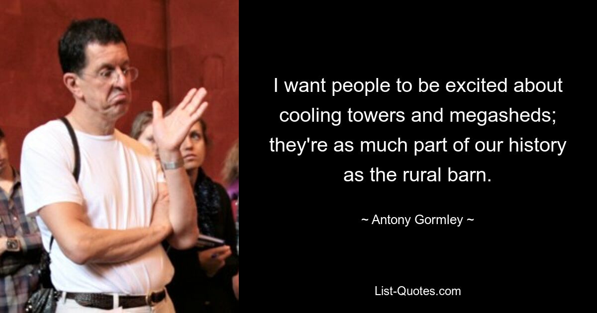 I want people to be excited about cooling towers and megasheds; they're as much part of our history as the rural barn. — © Antony Gormley