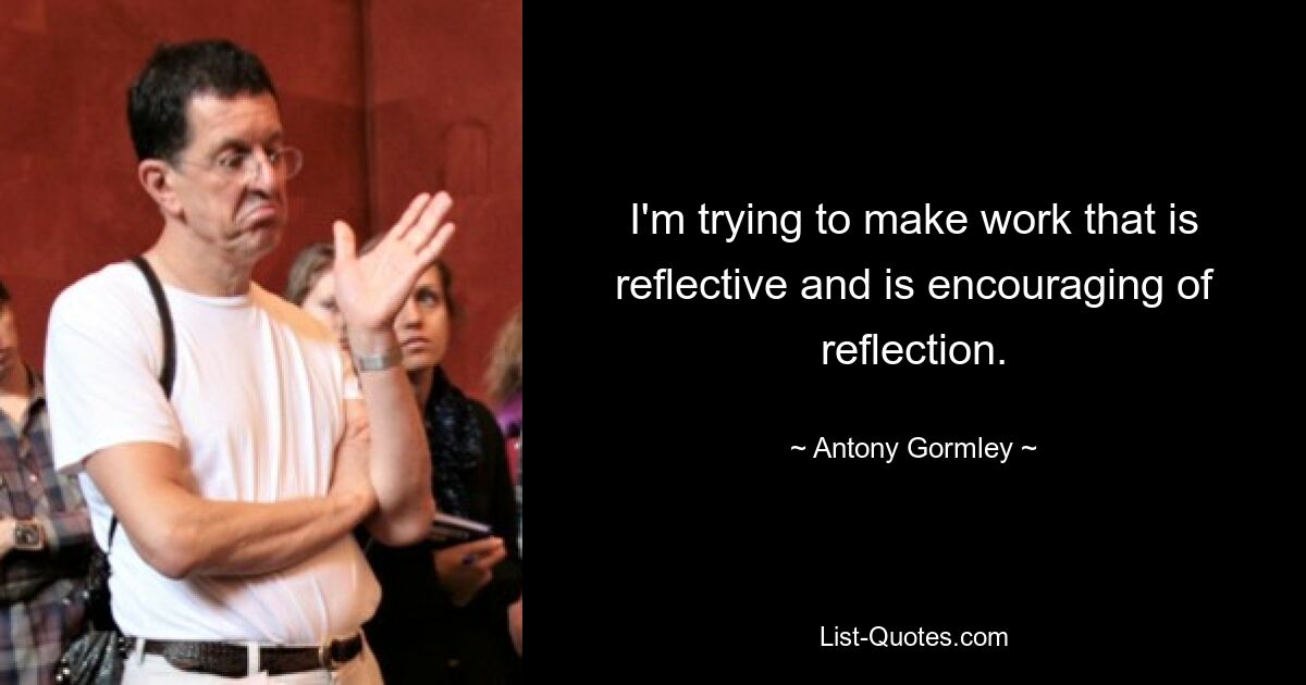 I'm trying to make work that is reflective and is encouraging of reflection. — © Antony Gormley