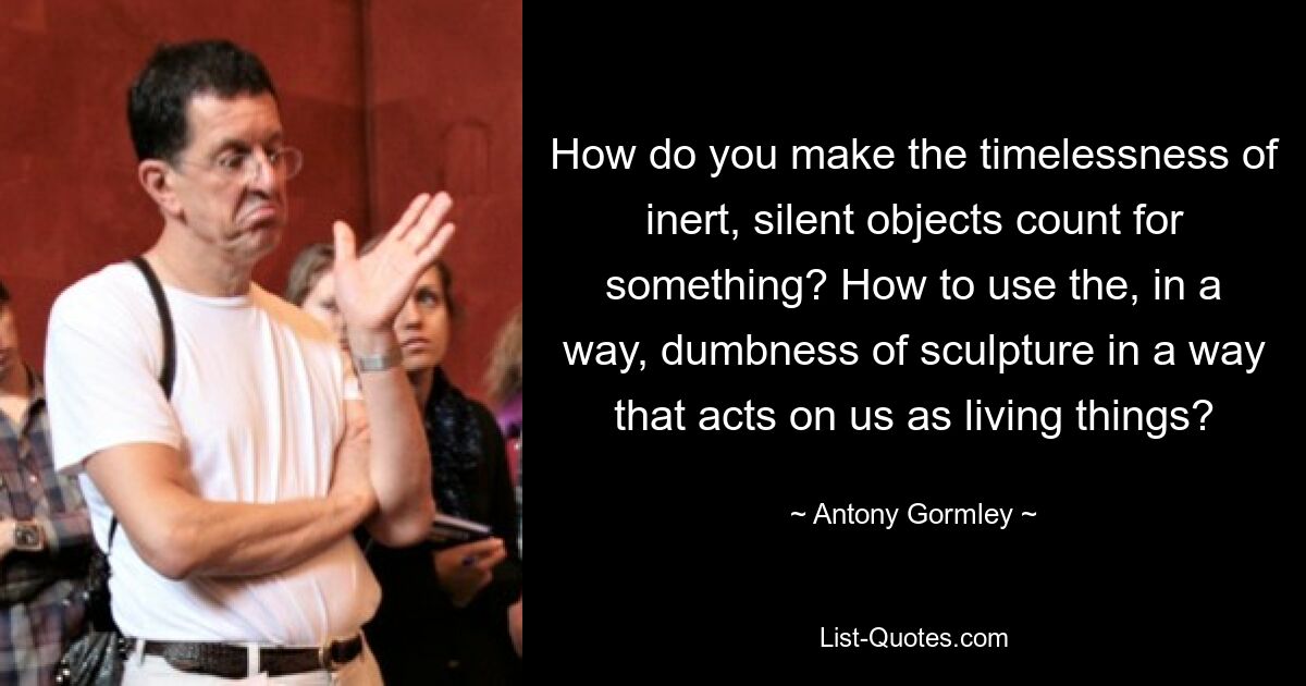 How do you make the timelessness of inert, silent objects count for something? How to use the, in a way, dumbness of sculpture in a way that acts on us as living things? — © Antony Gormley