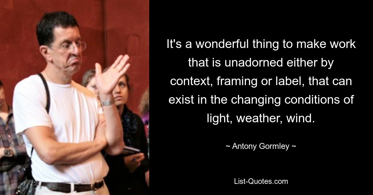 It's a wonderful thing to make work that is unadorned either by context, framing or label, that can exist in the changing conditions of light, weather, wind. — © Antony Gormley