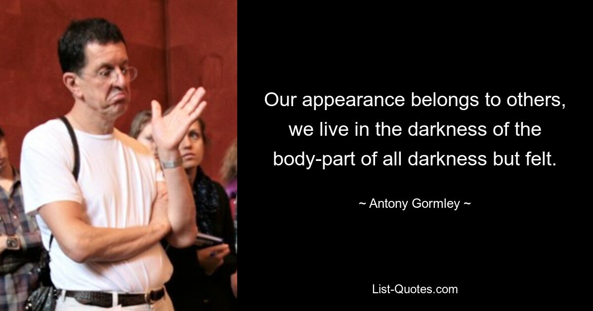 Our appearance belongs to others, we live in the darkness of the body-part of all darkness but felt. — © Antony Gormley