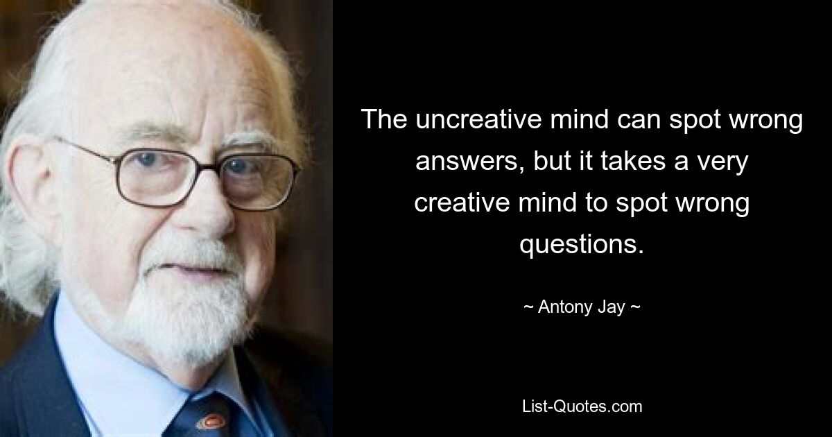 The uncreative mind can spot wrong answers, but it takes a very creative mind to spot wrong questions. — © Antony Jay