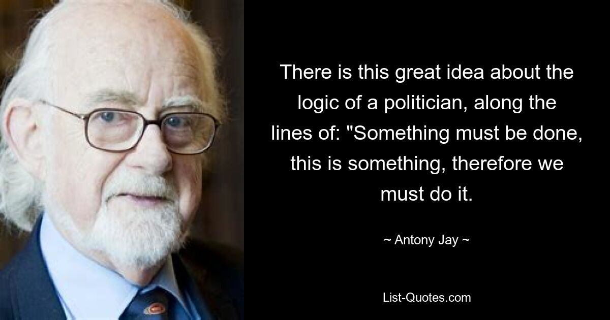 There is this great idea about the logic of a politician, along the lines of: "Something must be done, this is something, therefore we must do it. — © Antony Jay