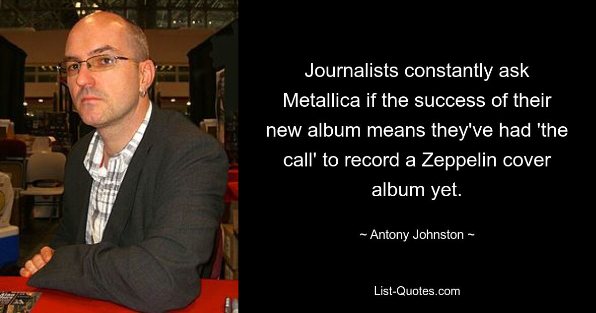 Journalists constantly ask Metallica if the success of their new album means they've had 'the call' to record a Zeppelin cover album yet. — © Antony Johnston