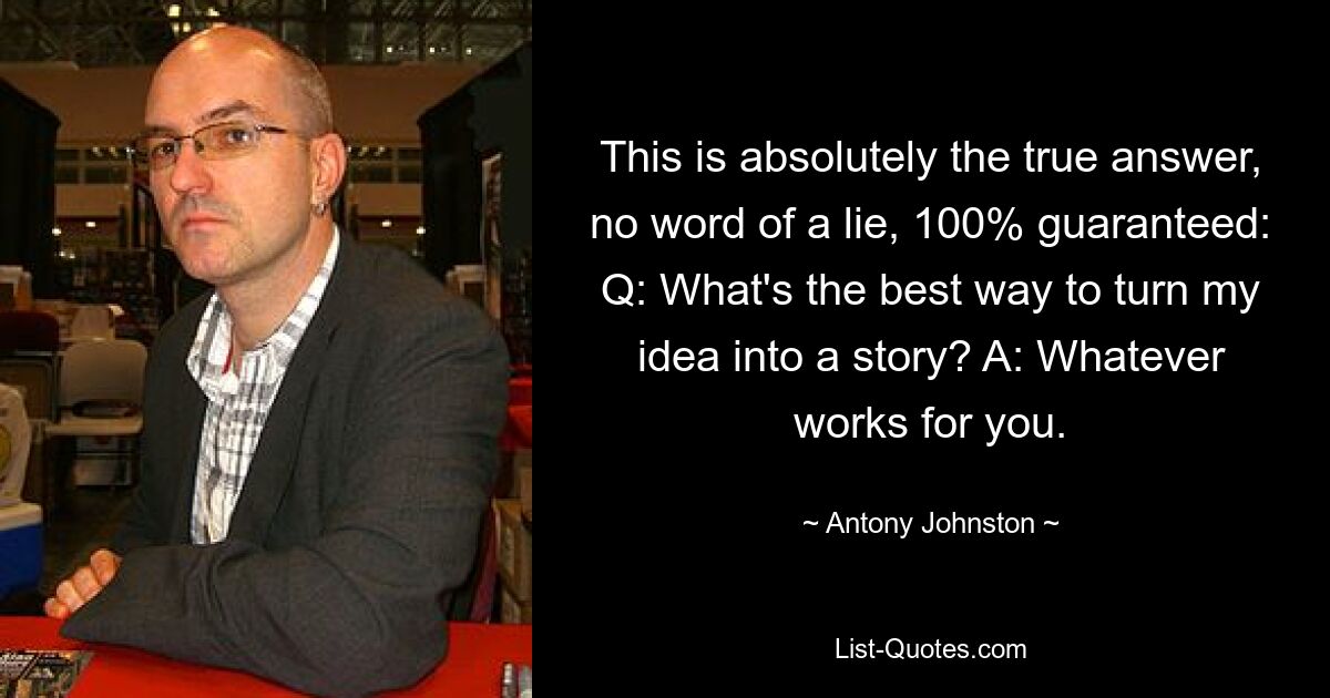 This is absolutely the true answer, no word of a lie, 100% guaranteed: Q: What's the best way to turn my idea into a story? A: Whatever works for you. — © Antony Johnston