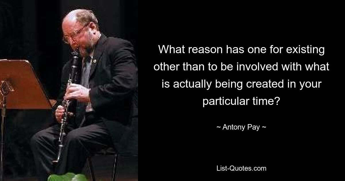 What reason has one for existing other than to be involved with what is actually being created in your particular time? — © Antony Pay