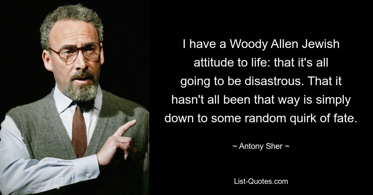 I have a Woody Allen Jewish attitude to life: that it's all going to be disastrous. That it hasn't all been that way is simply down to some random quirk of fate. — © Antony Sher