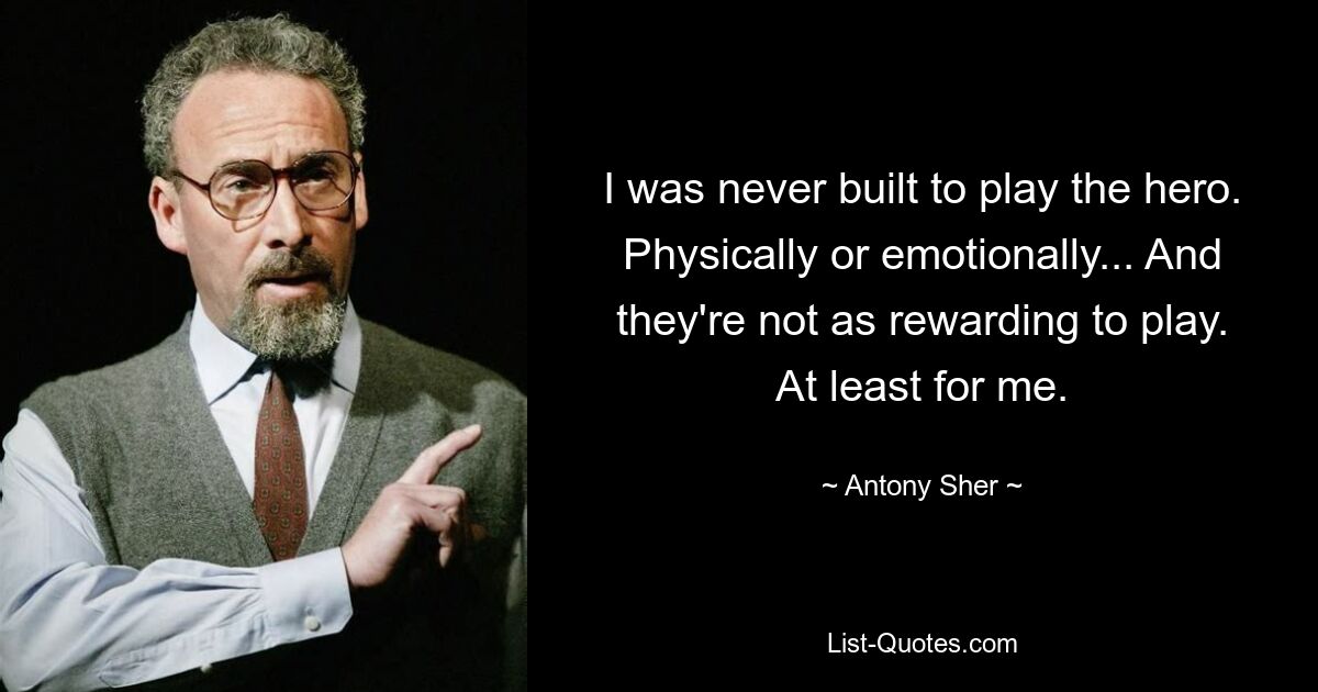 I was never built to play the hero. Physically or emotionally... And they're not as rewarding to play. At least for me. — © Antony Sher