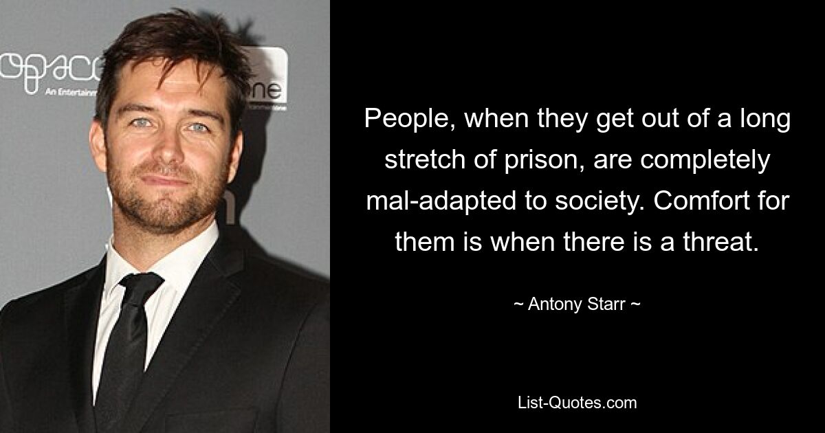 People, when they get out of a long stretch of prison, are completely mal-adapted to society. Comfort for them is when there is a threat. — © Antony Starr