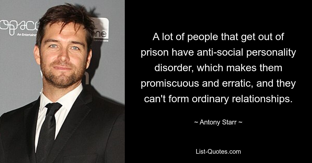 A lot of people that get out of prison have anti-social personality disorder, which makes them promiscuous and erratic, and they can't form ordinary relationships. — © Antony Starr