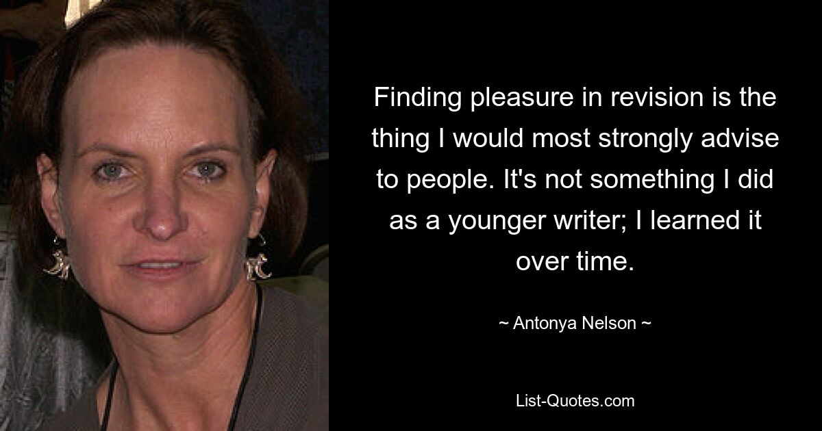 Finding pleasure in revision is the thing I would most strongly advise to people. It's not something I did as a younger writer; I learned it over time. — © Antonya Nelson