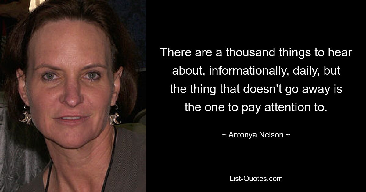 There are a thousand things to hear about, informationally, daily, but the thing that doesn't go away is the one to pay attention to. — © Antonya Nelson