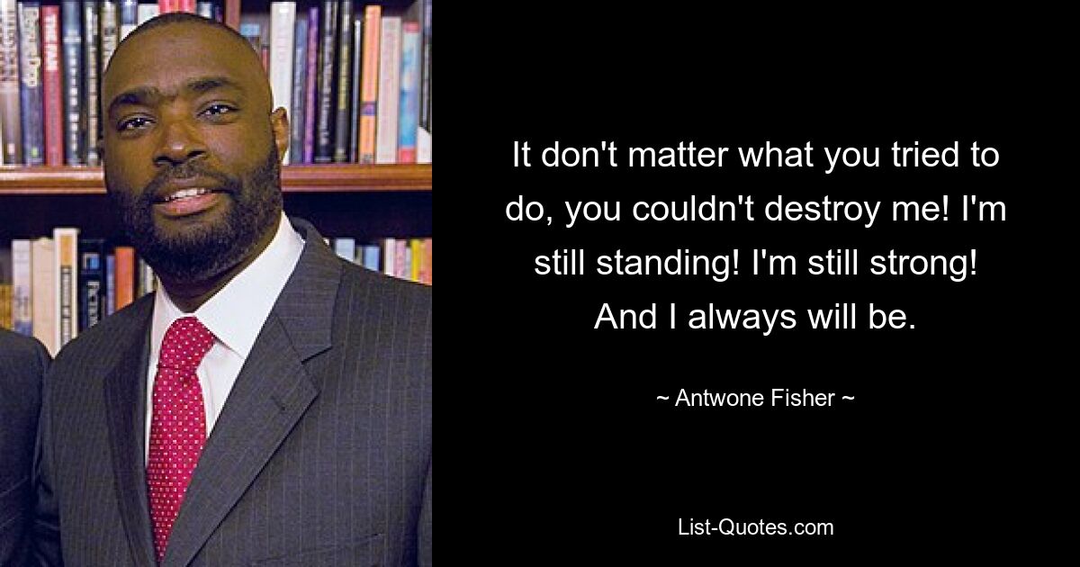 It don't matter what you tried to do, you couldn't destroy me! I'm still standing! I'm still strong! And I always will be. — © Antwone Fisher