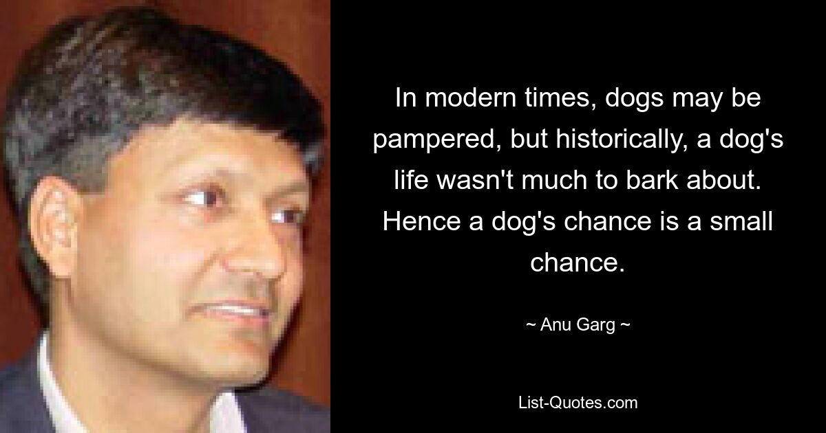 In modern times, dogs may be pampered, but historically, a dog's life wasn't much to bark about. Hence a dog's chance is a small chance. — © Anu Garg