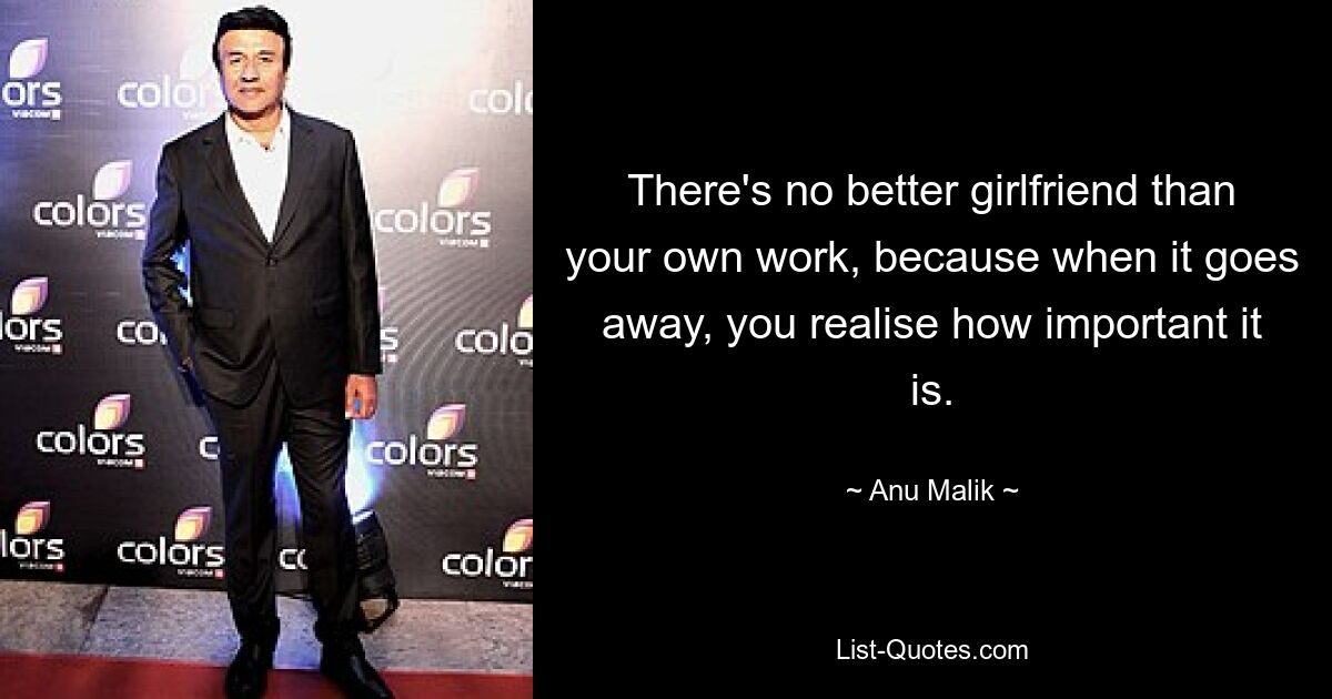 There's no better girlfriend than your own work, because when it goes away, you realise how important it is. — © Anu Malik