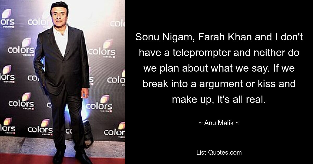 Sonu Nigam, Farah Khan und ich haben keinen Teleprompter und wir planen auch nicht, was wir sagen. Wenn wir uns streiten oder uns küssen und uns versöhnen, ist alles real. — © Anu Malik