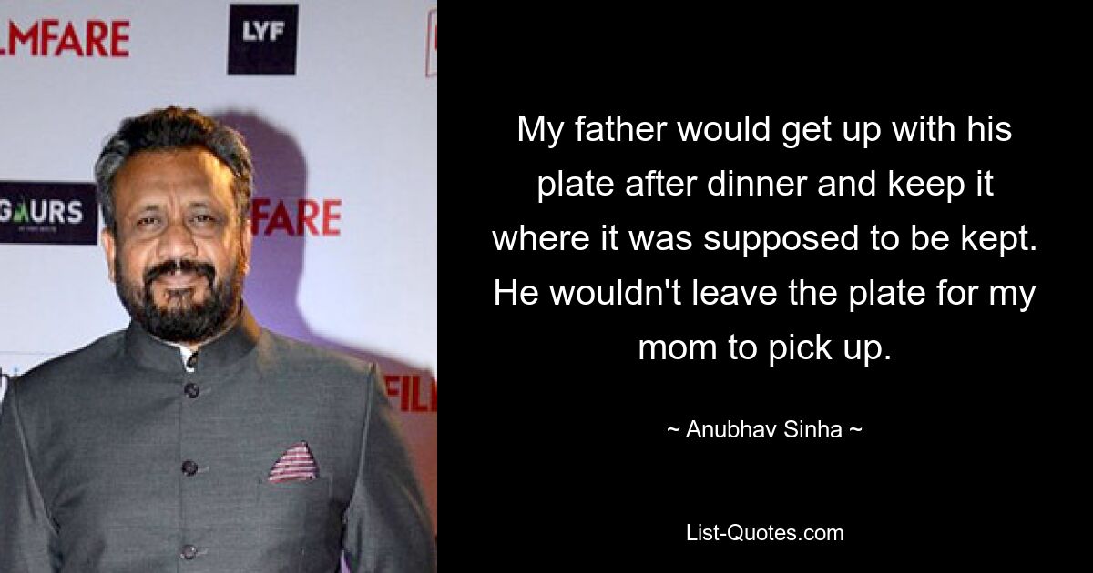 My father would get up with his plate after dinner and keep it where it was supposed to be kept. He wouldn't leave the plate for my mom to pick up. — © Anubhav Sinha