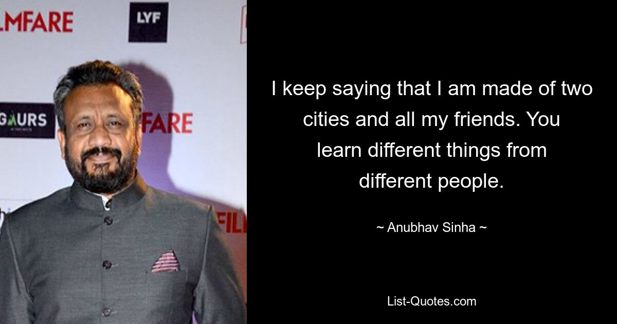 I keep saying that I am made of two cities and all my friends. You learn different things from different people. — © Anubhav Sinha