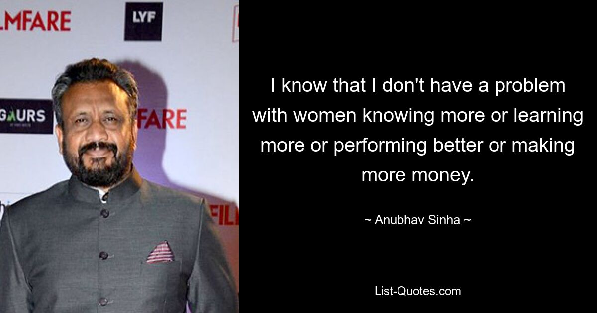 I know that I don't have a problem with women knowing more or learning more or performing better or making more money. — © Anubhav Sinha