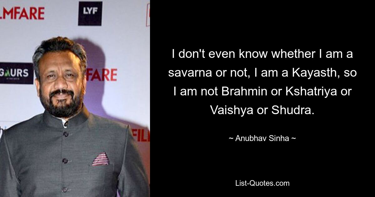 I don't even know whether I am a savarna or not, I am a Kayasth, so I am not Brahmin or Kshatriya or Vaishya or Shudra. — © Anubhav Sinha