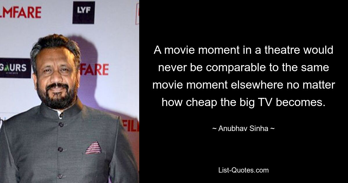 A movie moment in a theatre would never be comparable to the same movie moment elsewhere no matter how cheap the big TV becomes. — © Anubhav Sinha