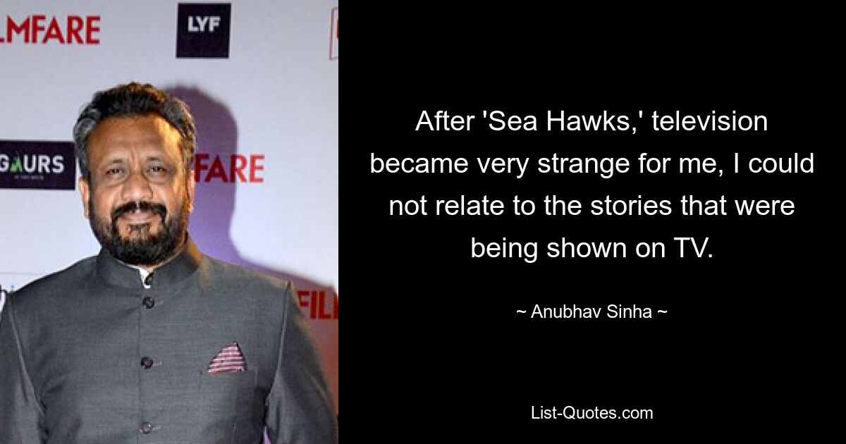 After 'Sea Hawks,' television became very strange for me, I could not relate to the stories that were being shown on TV. — © Anubhav Sinha