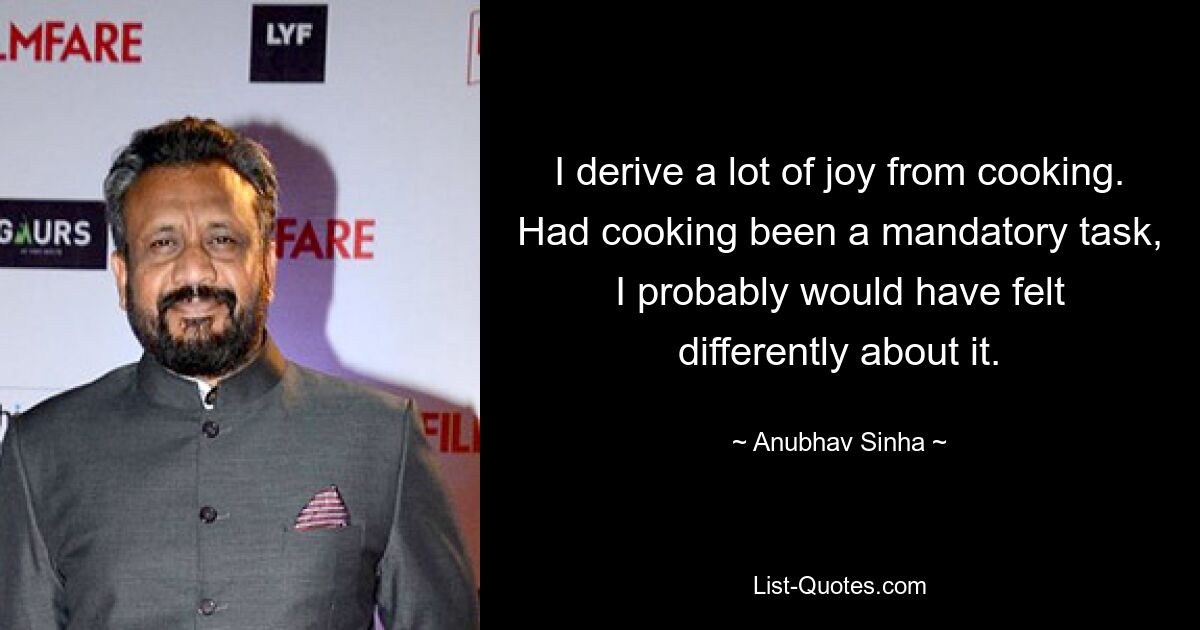 I derive a lot of joy from cooking. Had cooking been a mandatory task, I probably would have felt differently about it. — © Anubhav Sinha