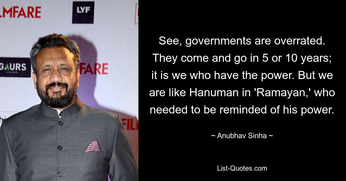 See, governments are overrated. They come and go in 5 or 10 years; it is we who have the power. But we are like Hanuman in 'Ramayan,' who needed to be reminded of his power. — © Anubhav Sinha